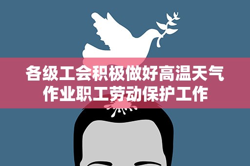 各级工会积极做好高温天气作业职工劳动保护工作