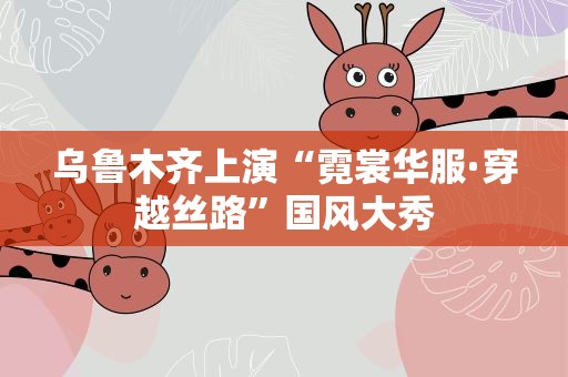 乌鲁木齐上演“霓裳华服·穿越丝路”国风大秀