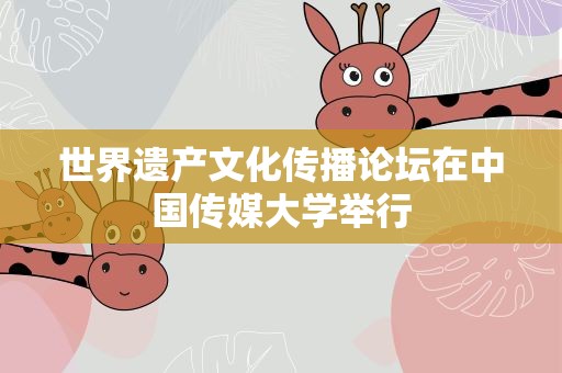 世界遗产文化传播论坛在中国传媒大学举行