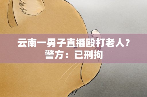 云南一男子直播殴打老人？警方：已刑拘