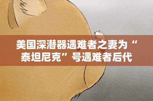 美国深潜器遇难者之妻为“泰坦尼克”号遇难者后代
