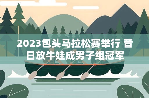 2023包头马拉松赛举行 昔日放牛娃成男子组冠军