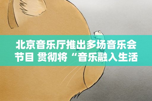 北京音乐厅推出多场音乐会节目 贯彻将“音乐融入生活”理念