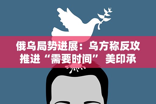 俄乌局势进展：乌方称反攻推进“需要时间” 美印承诺向乌提供人道主义援助