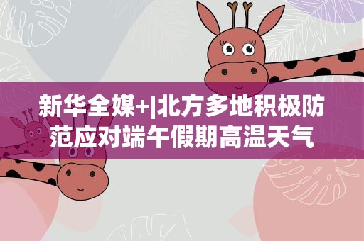 新华全媒+|北方多地积极防范应对端午假期高温天气