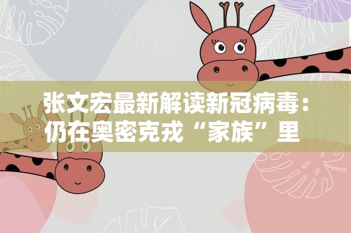 张文宏最新解读新冠病毒：仍在奥密克戎“家族”里 疫苗有一定作用