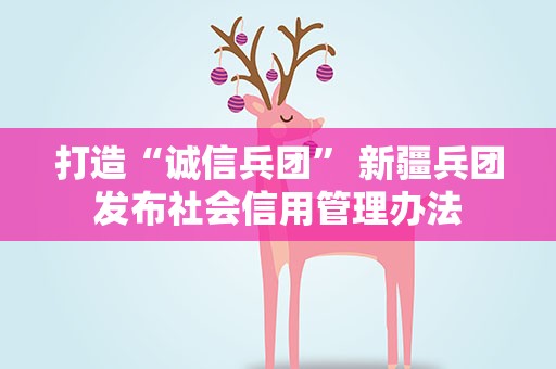 打造“诚信兵团” 新疆兵团发布社会信用管理办法