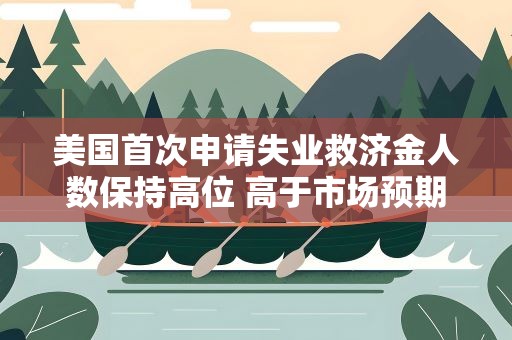 美国首次申请失业救济金人数保持高位 高于市场预期