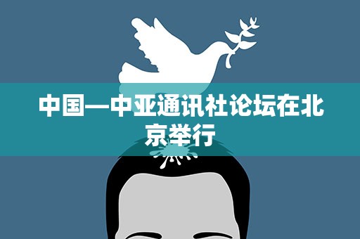 中国—中亚通讯社论坛在北京举行