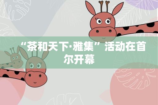 “茶和天下·雅集”活动在首尔开幕