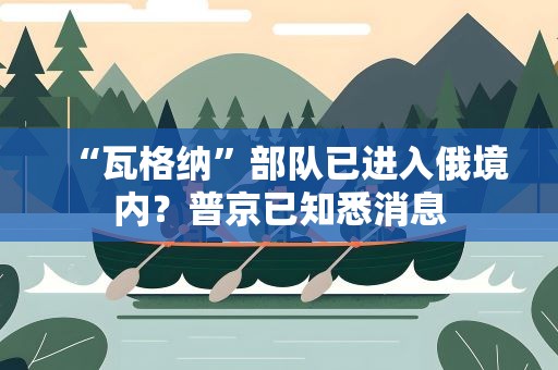 “瓦格纳”部队已进入俄境内？普京已知悉消息