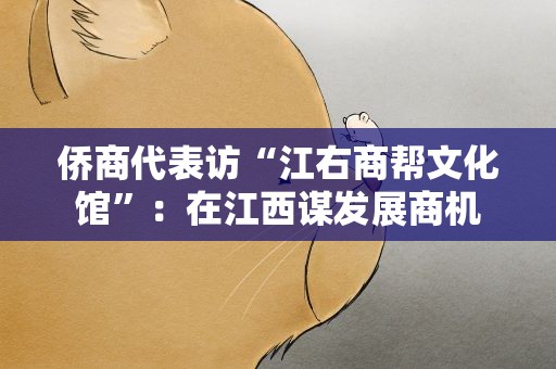 侨商代表访“江右商帮文化馆”：在江西谋发展商机