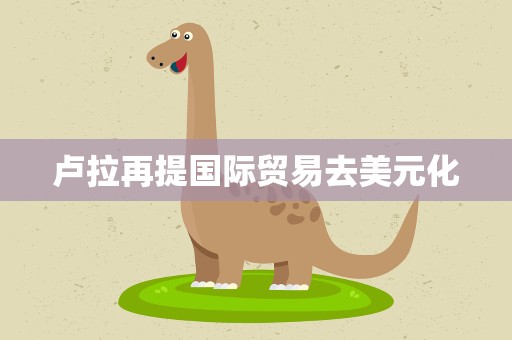 卢拉再提国际贸易去美元化