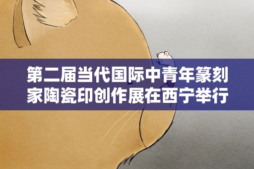 第二届当代国际中青年篆刻家陶瓷印创作展在西宁举行