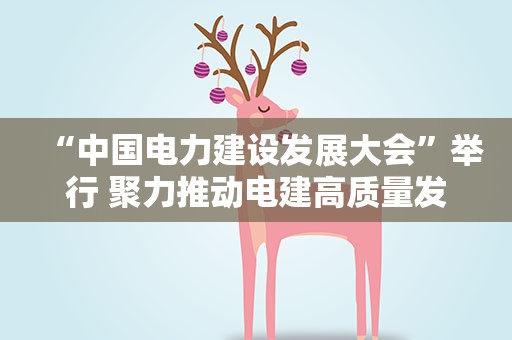 “中国电力建设发展大会”举行 聚力推动电建高质量发展