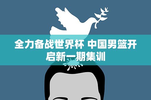 全力备战世界杯 中国男篮开启新一期集训