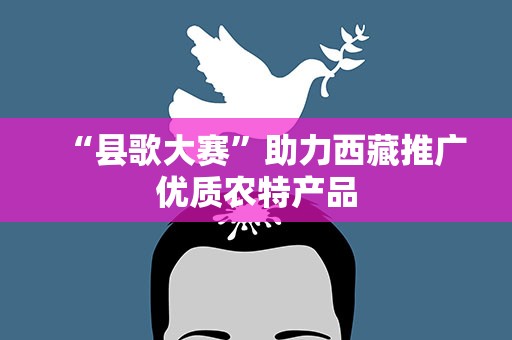 “县歌大赛”助力西藏推广优质农特产品