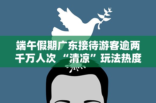 端午假期广东接待游客逾两千万人次 “清凉”玩法热度凸显