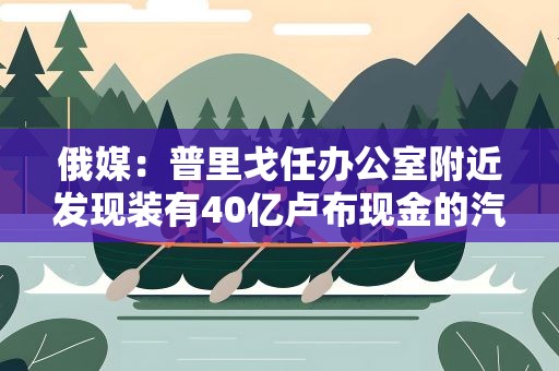 俄媒：普里戈任办公室附近发现装有40亿卢布现金的汽车