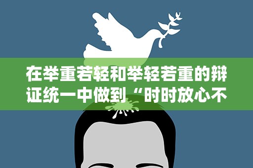 在举重若轻和举轻若重的辩证统一中做到“时时放心不下”