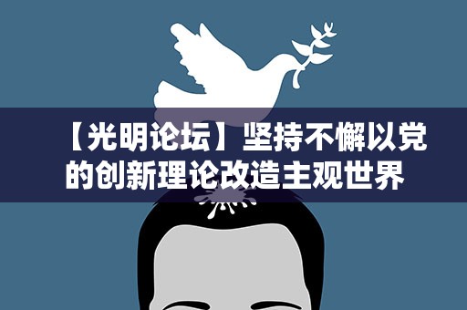 【光明论坛】坚持不懈以党的创新理论改造主观世界