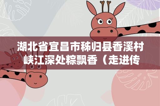 湖北省宜昌市秭归县香溪村 峡江深处粽飘香（走进传统村落）