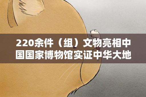 220余件（组）文物亮相中国国家博物馆实证中华大地百万年人类史