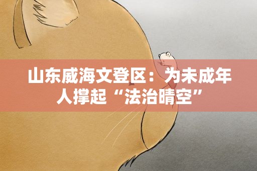 山东威海文登区：为未成年人撑起“法治晴空”