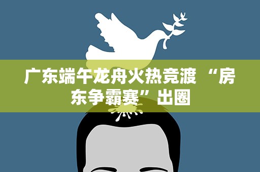 广东端午龙舟火热竞渡 “房东争霸赛”出圈