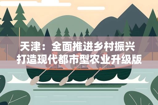 天津：全面推进乡村振兴 打造现代都市型农业升级版