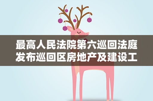 最高人民法院第六巡回法庭发布巡回区房地产及建设工程领域诉源治理典型案例