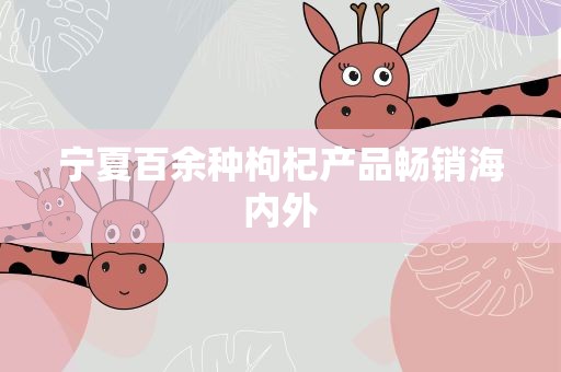 宁夏百余种枸杞产品畅销海内外