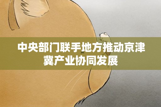 中央部门联手地方推动京津冀产业协同发展