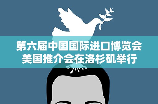 第六届中国国际进口博览会美国推介会在洛杉矶举行