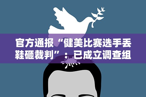 官方通报“健美比赛选手丢鞋砸裁判”：已成立调查组
