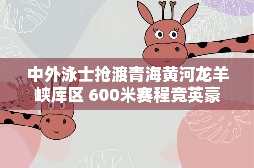 中外泳士抢渡青海黄河龙羊峡库区 600米赛程竞英豪