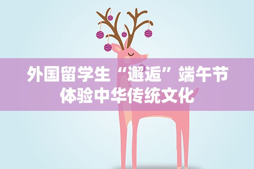外国留学生“邂逅”端午节体验中华传统文化