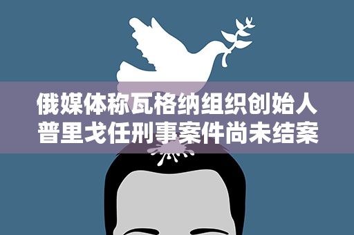 俄媒体称瓦格纳组织创始人普里戈任刑事案件尚未结案