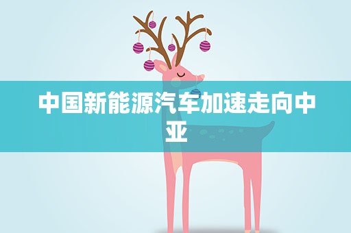中国新能源汽车加速走向中亚