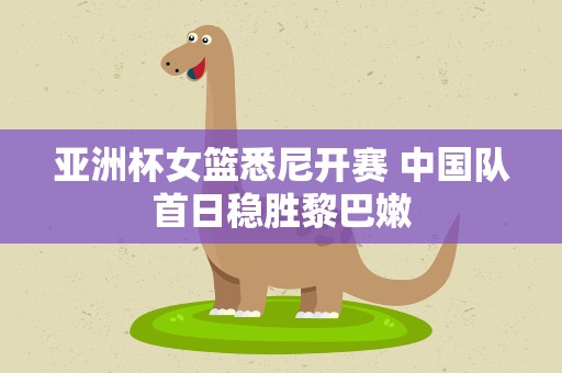 亚洲杯女篮悉尼开赛 中国队首日稳胜黎巴嫩