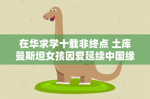 在华求学十载非终点 土库曼斯坦女孩因爱延续中国缘