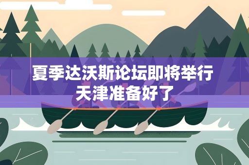 夏季达沃斯论坛即将举行 天津准备好了