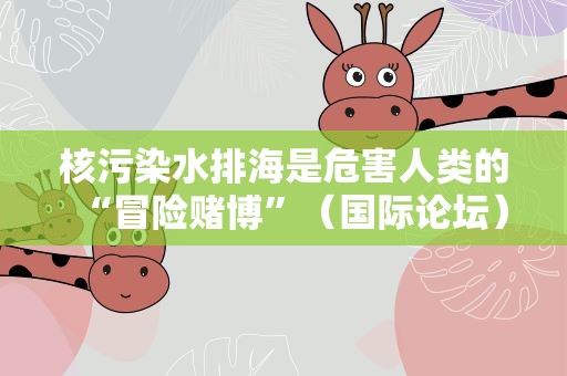 核污染水排海是危害人类的“冒险赌博”（国际论坛）
