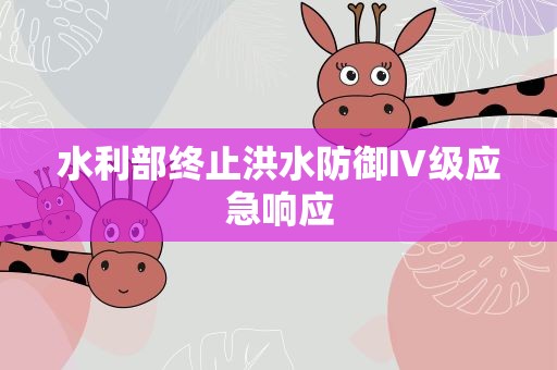 水利部终止洪水防御Ⅳ级应急响应