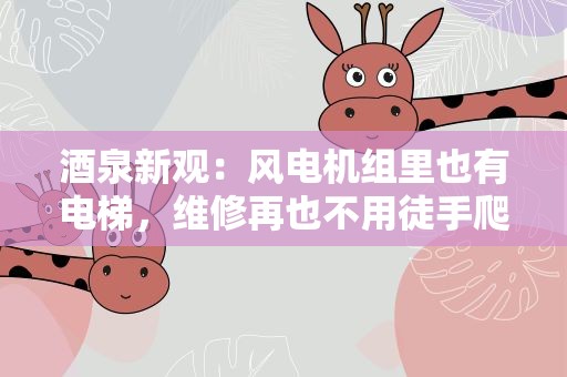 酒泉新观：风电机组里也有电梯，维修再也不用徒手爬