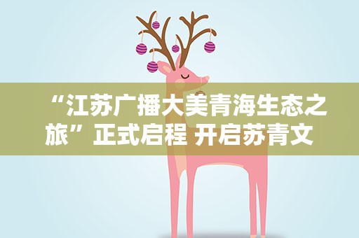 “江苏广播大美青海生态之旅”正式启程 开启苏青文旅协作新模式