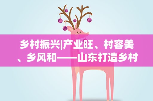 乡村振兴|产业旺、村容美、乡风和——山东打造乡村振兴齐鲁样板观察