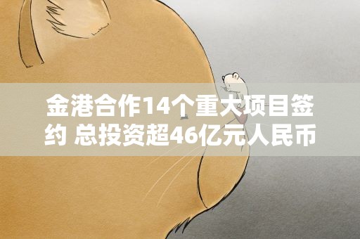 金港合作14个重大项目签约 总投资超46亿元人民币