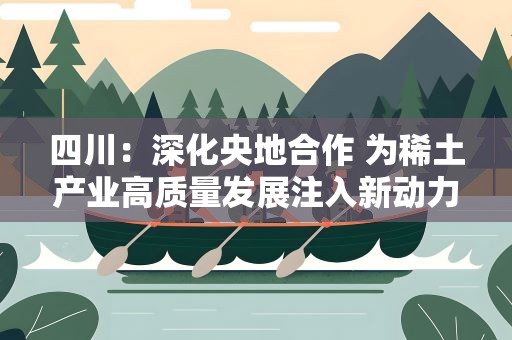 四川：深化央地合作 为稀土产业高质量发展注入新动力