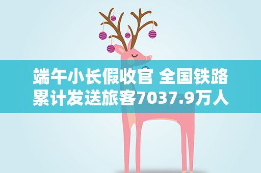 端午小长假收官 全国铁路累计发送旅客7037.9万人次